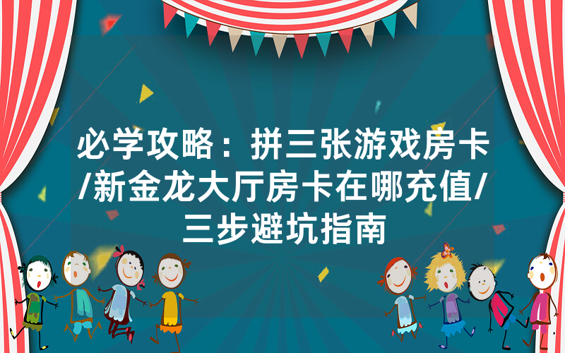 必学攻略：拼三张游戏房卡/新金龙大厅房卡在哪充值/三步避坑指南