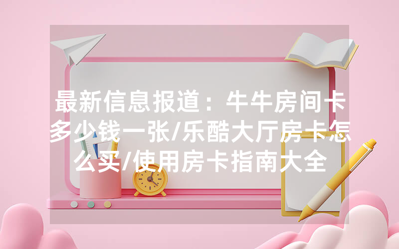 最新信息报道:牛牛房间卡多少钱一张/乐酷大厅房卡怎么买/使用房卡指南大全