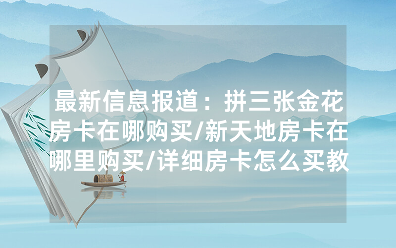 最新信息报道：拼三张金花房卡在哪购买/新天地房卡在哪里购买/详细房卡怎么买教程