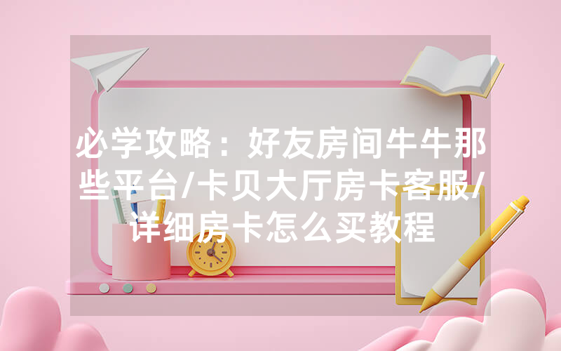 必学攻略：好友房间牛牛那些平台/卡贝大厅房卡客服/详细房卡怎么买教程