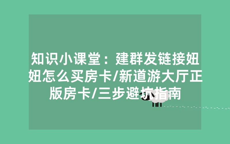 知识小课堂：建群发链接妞妞怎么买房卡/新道游大厅正版房卡/三步避坑指南