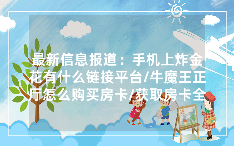 最新信息报道：手机上炸金花有什么链接平台/牛魔王正厅怎么购买房卡/获取房卡全攻略