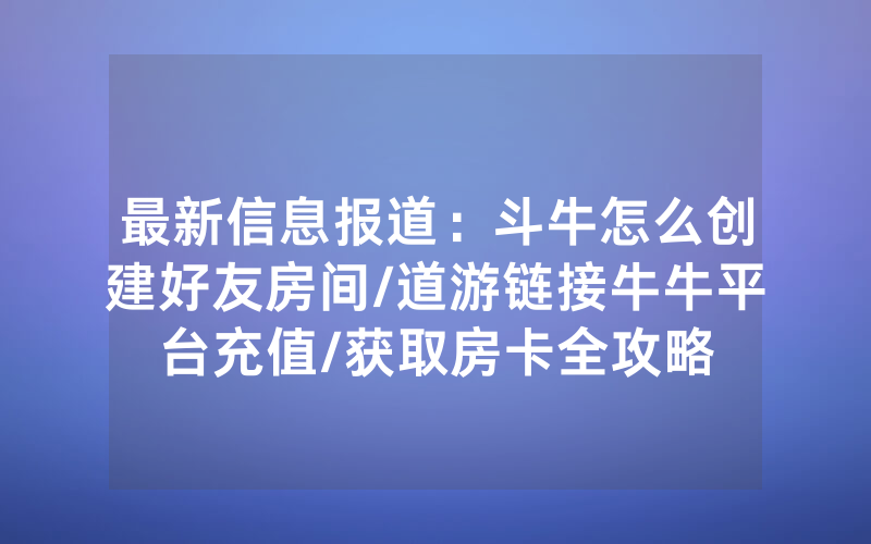 最新信息报道：斗牛怎么创建好友房间/道游链接牛牛平台充值/获取房卡全攻略