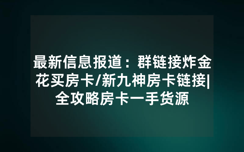 最新信息报道：群链接炸金花买房卡/新九神房卡链接|全攻略房卡一手货源