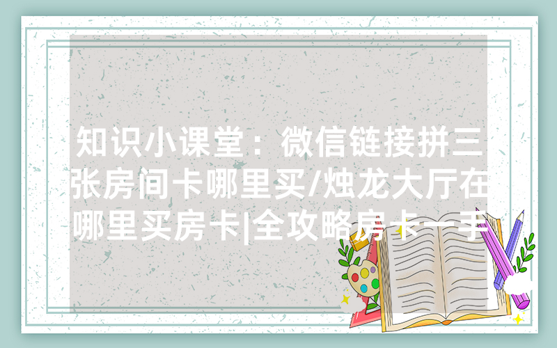 知识小课堂：微信链接拼三张房间卡哪里买/烛龙大厅在哪里买房卡|全攻略房卡一手货源