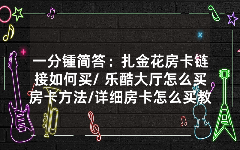 一分锺简答：扎金花房卡链接如何买/ 乐酷大厅怎么买房卡方法/详细房卡怎么买教程