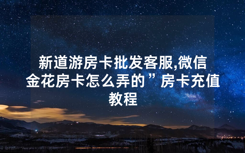 新道游房卡批发客服,微信金花房卡怎么弄的”房卡充值教程