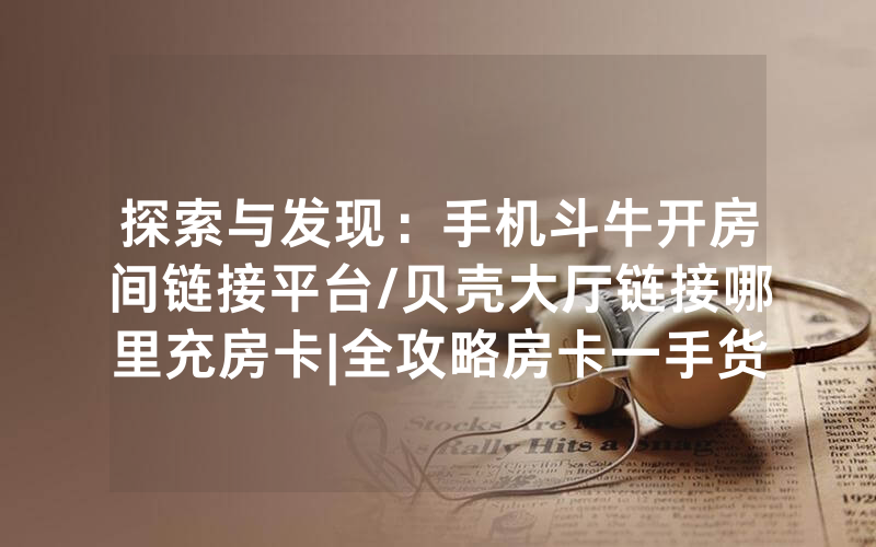 探索与发现：手机斗牛开房间链接平台/贝壳大厅链接哪里充房卡|全攻略房卡一手货源
