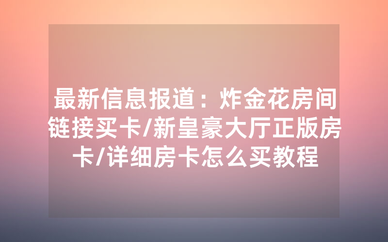 最新信息报道：炸金花房间链接买卡/新皇豪大厅正版房卡/详细房卡怎么买教程