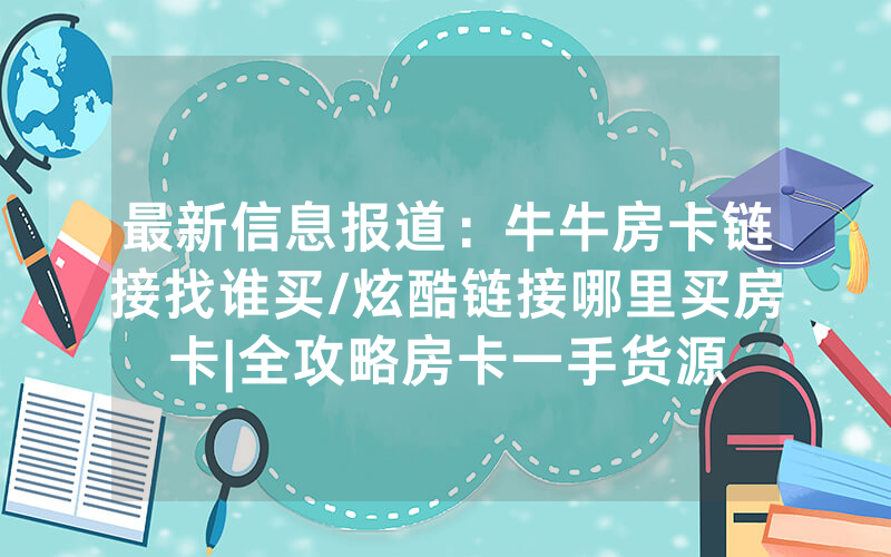 最新信息报道：牛牛房卡链接找谁买/炫酷链接哪里买房卡|全攻略房卡一手货源