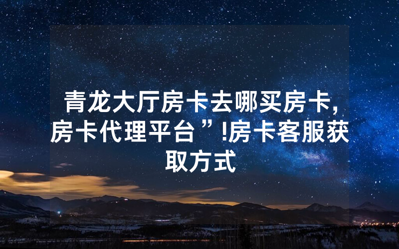 青龙大厅房卡去哪买房卡,房卡代理平台”!房卡客服获取方式