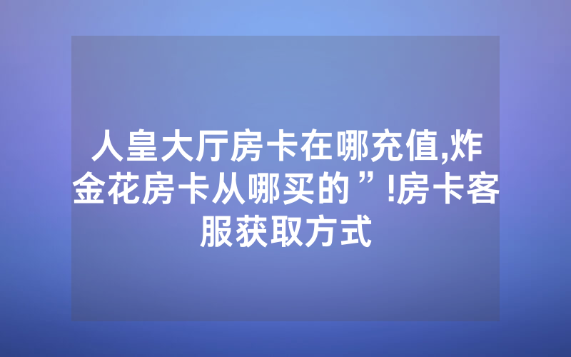 人皇大厅房卡在哪充值,炸金花房卡从哪买的”!房卡客服获取方式
