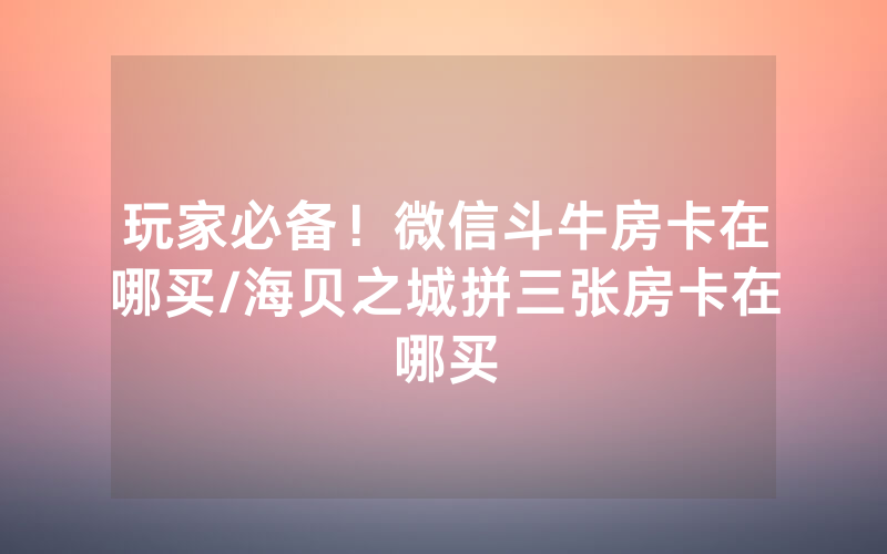 玩家必备！微信斗牛房卡在哪买/海贝之城拼三张房卡在哪买