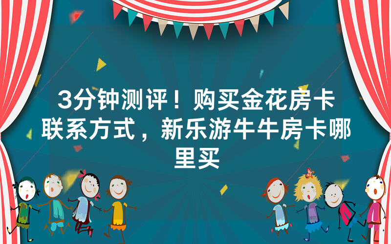 3分钟测评！购买金花房卡联系方式，新乐游牛牛房卡哪里买