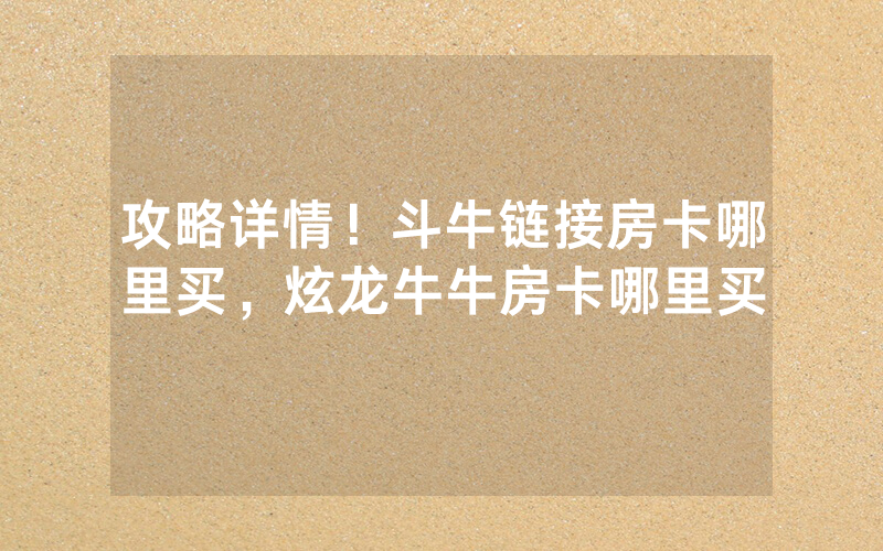 攻略详情!斗牛链接房卡哪里买,炫龙牛牛房卡哪里买