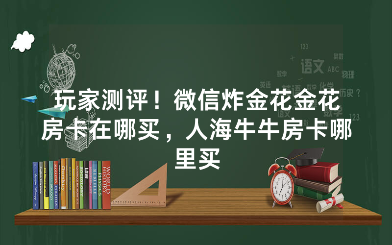 玩家测评！微信炸金花金花房卡在哪买，人海牛牛房卡哪里买