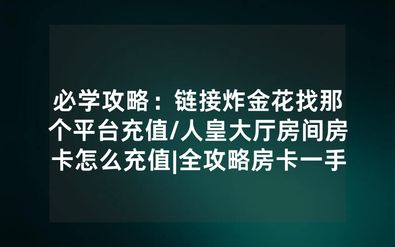 必学攻略：链接炸金花找那个平台充值/人皇大厅房间房卡怎么充值|全攻略房卡一手货源