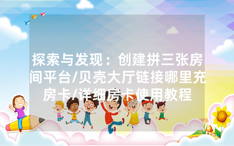 探索与发现：创建拼三张房间平台/贝壳大厅链接哪里充房卡/详细房卡使用教程