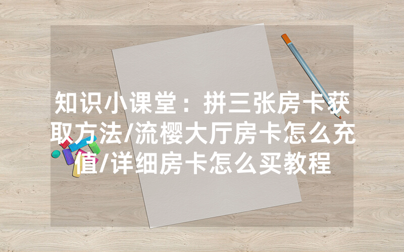 知识小课堂：拼三张房卡获取方法/流樱大厅房卡怎么充值/详细房卡怎么买教程