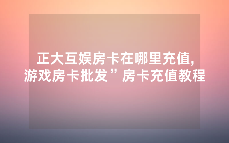 正大互娱房卡在哪里充值,游戏房卡批发”房卡充值教程