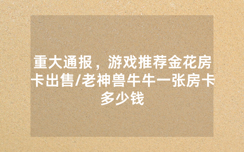 重大通报，游戏推荐金花房卡出售/老神兽牛牛一张房卡多少钱