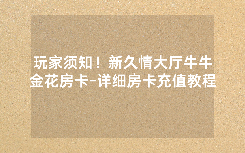 玩家须知！新久情大厅牛牛金花房卡-详细房卡充值教程