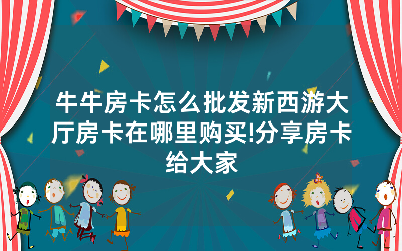 牛牛房卡怎么批发新西游大厅房卡在哪里购买!分享房卡给大家