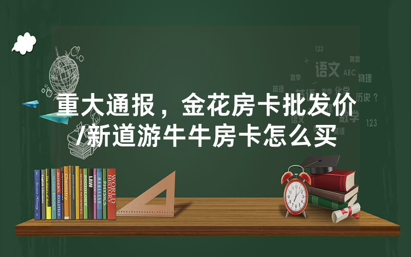 重大通报，金花房卡批发价/新道游牛牛房卡怎么买