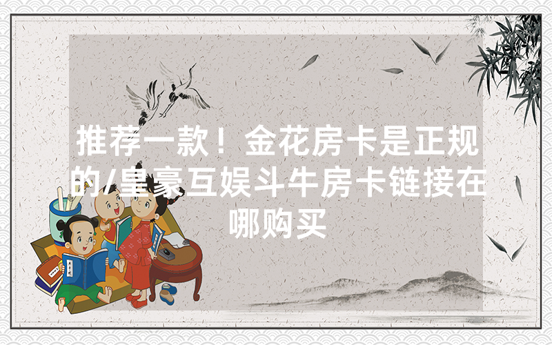 推荐一款！金花房卡是正规的/皇豪互娱斗牛房卡链接在哪购买