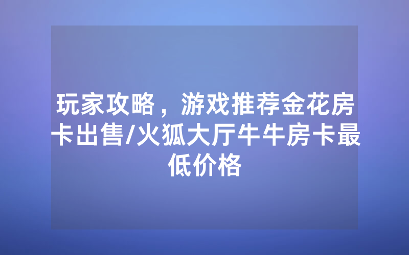 玩家攻略，游戏推荐金花房卡出售/火狐大厅牛牛房卡最低价格