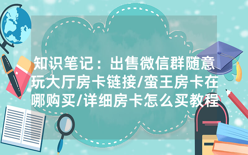 知识笔记：出售微信群随意玩大厅房卡链接/蛮王房卡在哪购买/详细房卡怎么买教程