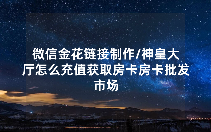 微信金花链接制作/神皇大厅怎么充值获取房卡房卡批发市场