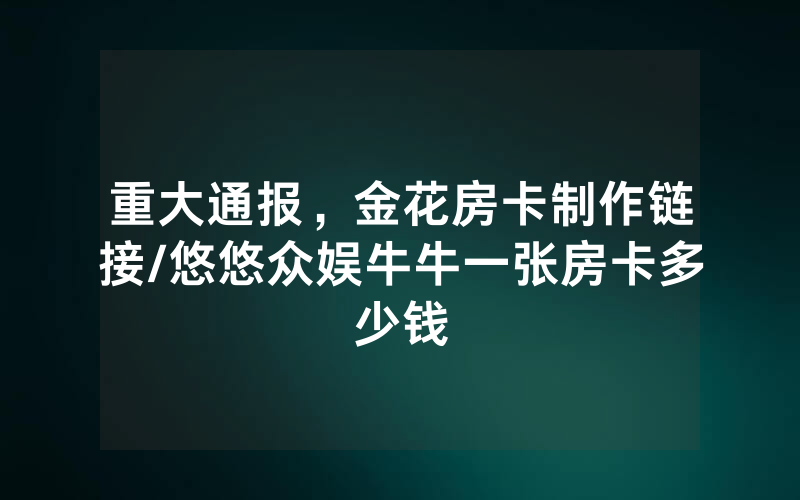 重大通报，金花房卡制作链接/悠悠众娱牛牛一张房卡多少钱
