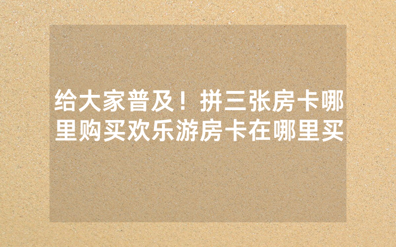 给大家普及！拼三张房卡哪里购买欢乐游房卡在哪里买