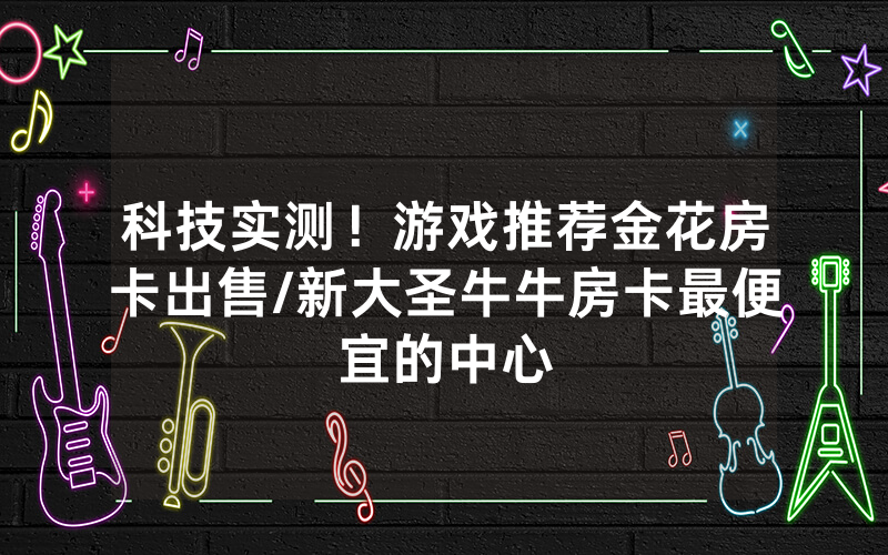 科技实测！游戏推荐金花房卡出售/新大圣牛牛房卡最便宜的中心