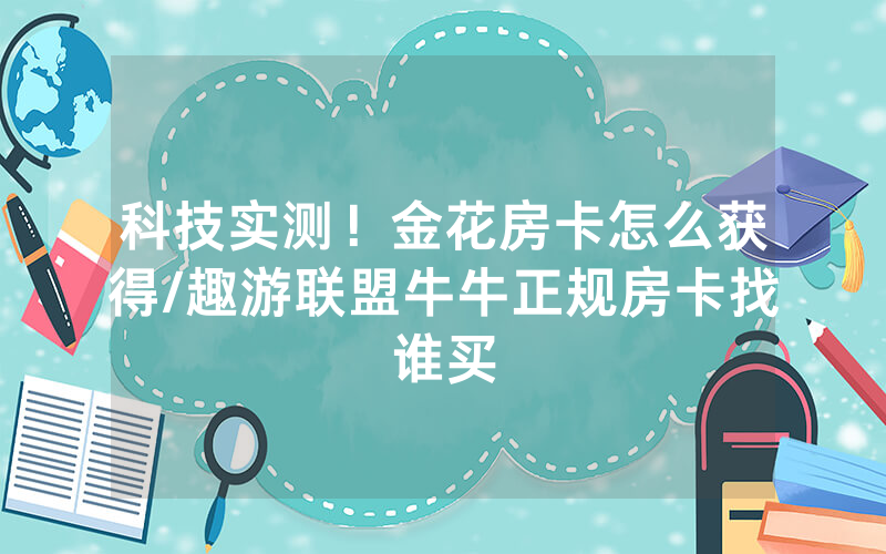 科技实测！金花房卡怎么获得/趣游联盟牛牛正规房卡找谁买
