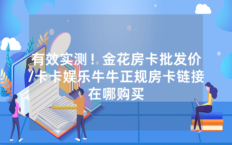 有效实测！金花房卡批发价/卡卡娱乐牛牛正规房卡链接在哪购买