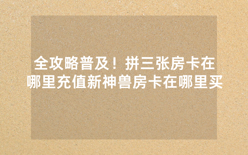 全攻略普及！拼三张房卡在哪里充值新神兽房卡在哪里买