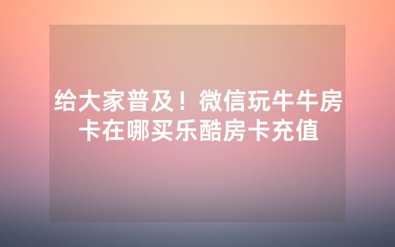 给大家普及！微信玩牛牛房卡在哪买乐酷房卡充值