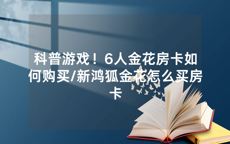 科普游戏！6人金花房卡如何购买/新鸿狐金花怎么买房卡