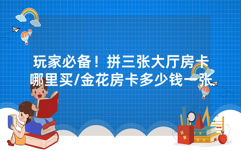 玩家必备！拼三张大厅房卡哪里买/金花房卡多少钱一张