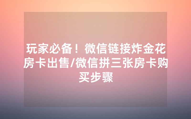 玩家必备！微信链接炸金花房卡出售/微信拼三张房卡购买步骤
