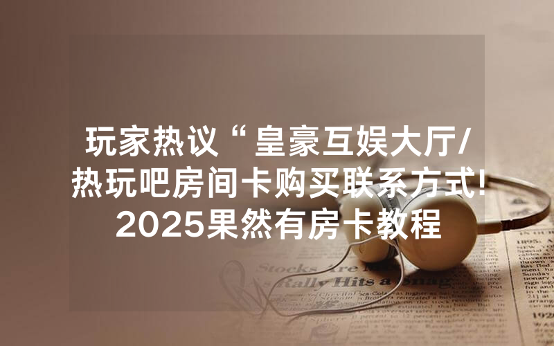 玩家热议“皇豪互娱大厅/热玩吧房间卡购买联系方式!2025果然有房卡教程