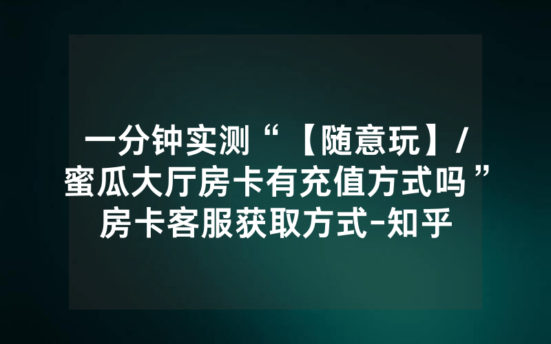一分钟实测“【随意玩】/蜜瓜大厅房卡有充值方式吗”房卡客服获取方式-知乎