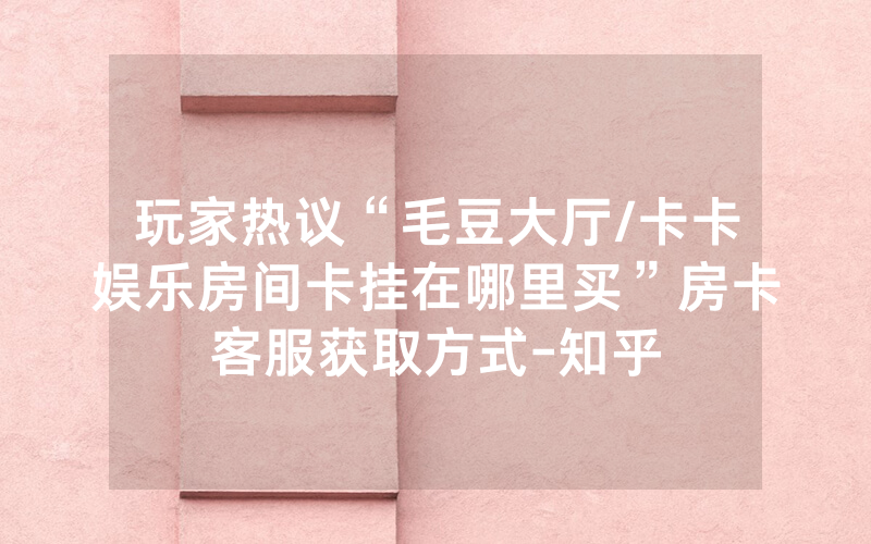 玩家热议“毛豆大厅/卡卡娱乐房间卡挂在哪里买”房卡客服获取方式-知乎