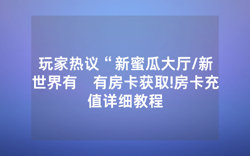玩家热议“新蜜瓜大厅/新世界有沒有房卡获取!房卡充值详细教程