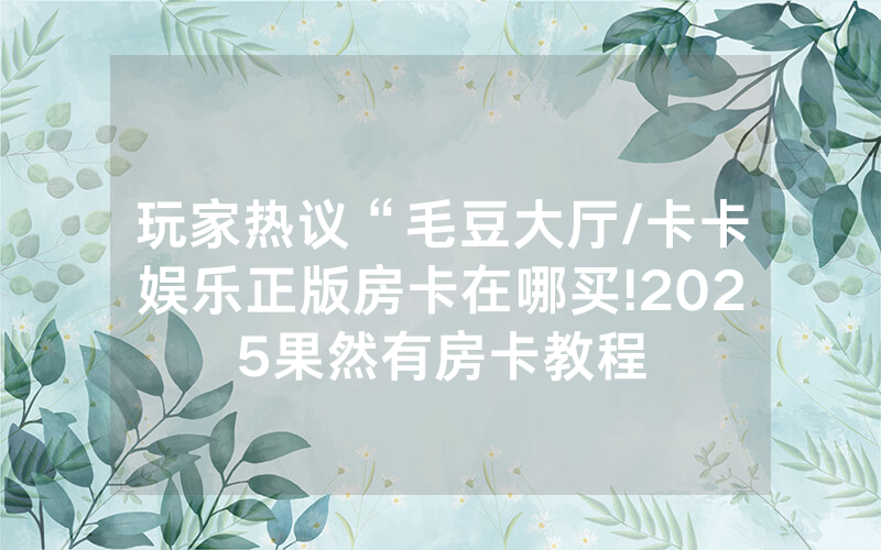 玩家热议“毛豆大厅/卡卡娱乐正版房卡在哪买!2025果然有房卡教程