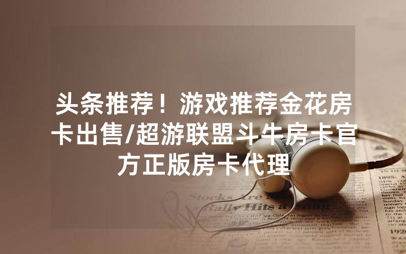 头条推荐！游戏推荐金花房卡出售/超游联盟斗牛房卡官方正版房卡代理