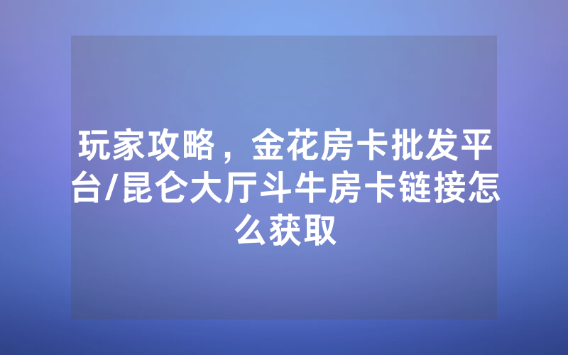 玩家攻略，金花房卡批发平台/昆仑大厅斗牛房卡链接怎么获取