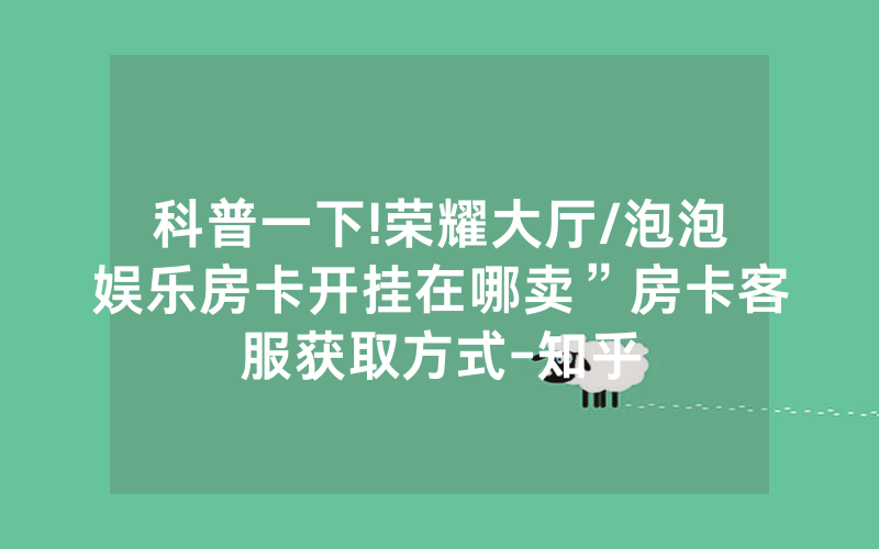 科普一下!荣耀大厅/泡泡娱乐房卡开挂在哪卖”房卡客服获取方式-知乎